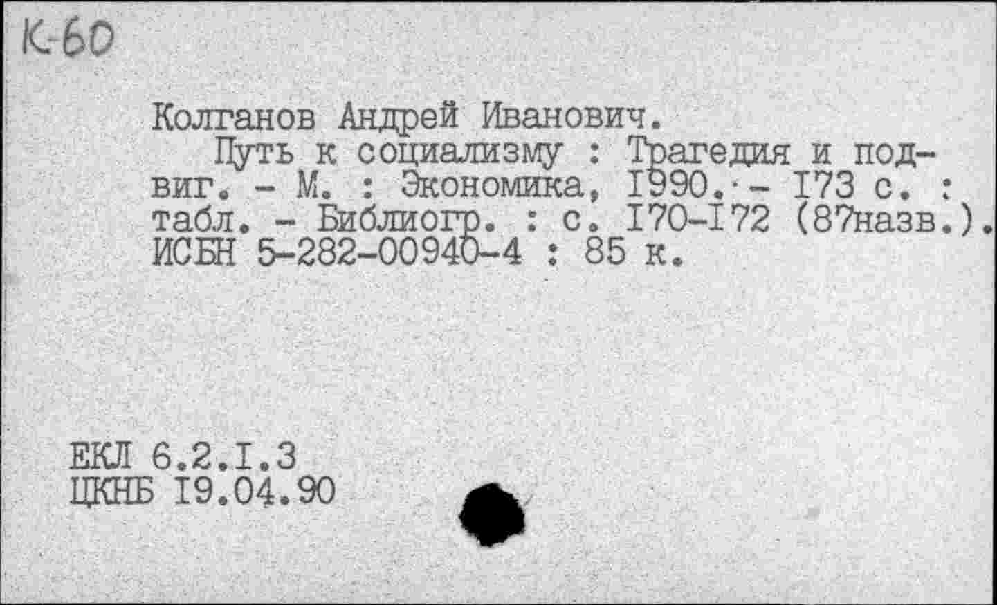 ﻿/СбО
Колганов Андрей Иванович.
Путь к социализму : Трагедия и подвиг. - М. : Экономика, 1990.-- 173 с. : табл. - Библиогр. : с. 170-172 (87назв.). ИСБН 5-282-00940-4 : 85 к.
ЕКЛ 6.2.1.3 ЦКНБ 19.04.90